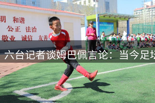 六台记者谈姆巴佩言论：当今足坛第一人的一堂“大师课”
