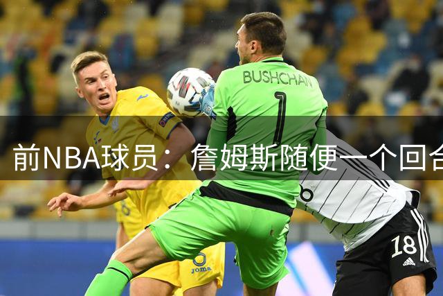 前NBA球员：詹姆斯随便一个回合，比有些人一辈子集锦都精彩